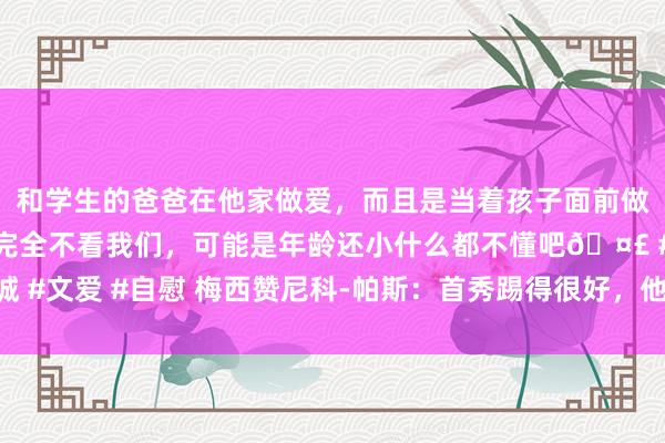 和学生的爸爸在他家做爱，而且是当着孩子面前做爱，太刺激了，孩子完全不看我们，可能是年龄还小什么都不懂吧🤣 #同城 #文爱 #自慰 梅西赞尼科-帕斯：首秀踢得很好，他头脑灵巧令东谈主印象深远