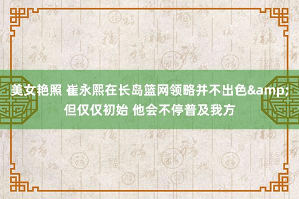 美女艳照 崔永熙在长岛篮网领略并不出色&但仅仅初始 他会不停普及我方