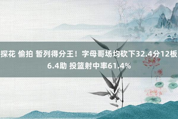 探花 偷拍 暂列得分王！字母哥场均砍下32.4分12板6.4助 投篮射中率61.4%