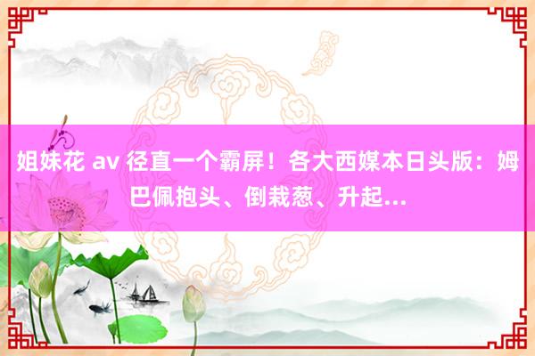 姐妹花 av 径直一个霸屏！各大西媒本日头版：姆巴佩抱头、倒栽葱、升起...