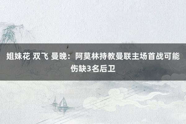 姐妹花 双飞 曼晚：阿莫林持教曼联主场首战可能伤缺3名后卫