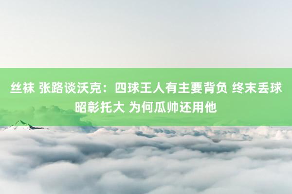 丝袜 张路谈沃克：四球王人有主要背负 终末丢球昭彰托大 为何瓜帅还用他