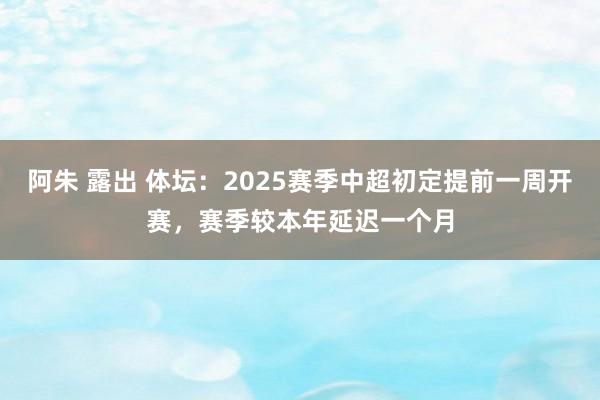 阿朱 露出 体坛：2025赛季中超初定提前一周开赛，赛季较本年延迟一个月