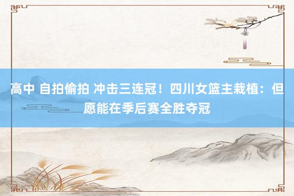 高中 自拍偷拍 冲击三连冠！四川女篮主栽植：但愿能在季后赛全胜夺冠