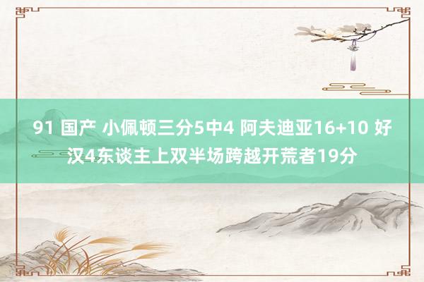 91 国产 小佩顿三分5中4 阿夫迪亚16+10 好汉4东谈主上双半场跨越开荒者19分