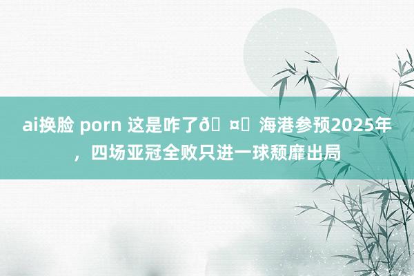 ai换脸 porn 这是咋了🤕海港参预2025年，四场亚冠全败只进一球颓靡出局