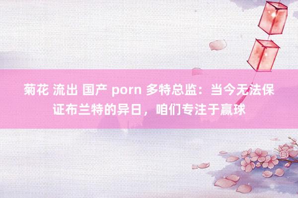 菊花 流出 国产 porn 多特总监：当今无法保证布兰特的异日，咱们专注于赢球