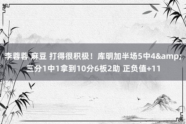李蓉蓉 麻豆 打得很积极！库明加半场5中4&三分1中1拿到10分6板2助 正负值+11
