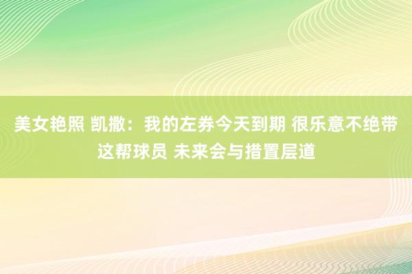 美女艳照 凯撒：我的左券今天到期 很乐意不绝带这帮球员 未来会与措置层道