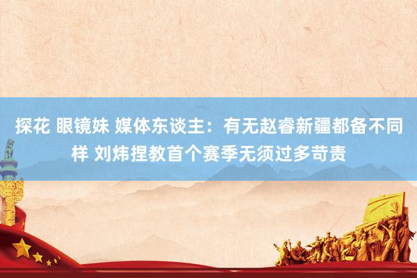 探花 眼镜妹 媒体东谈主：有无赵睿新疆都备不同样 刘炜捏教首个赛季无须过多苛责