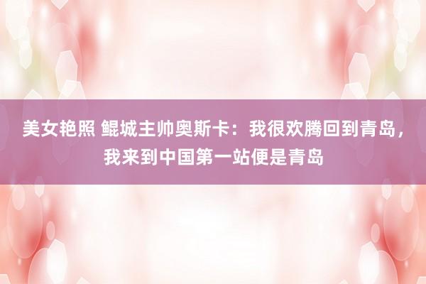 美女艳照 鲲城主帅奥斯卡：我很欢腾回到青岛，我来到中国第一站便是青岛