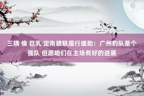 三隅 倫 巨乳 定南赣联履行缓助：广州豹队是个强队 但愿咱们在主场有好的进展