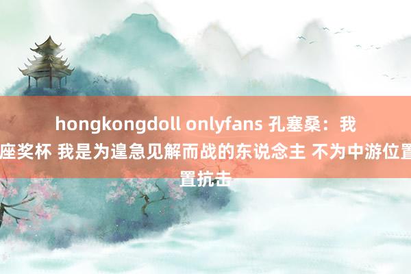 hongkongdoll onlyfans 孔塞桑：我有13座奖杯 我是为遑急见解而战的东说念主 不为中游位置抗击