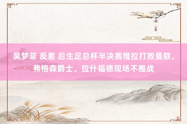 吴梦菲 反差 后生足总杯半决赛维拉打败曼联,弗格森爵士、拉什福德现场不雅战