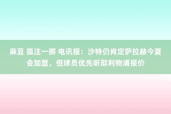 麻豆 孤注一掷 电讯报:沙特仍肯定萨拉赫今夏会加盟,但球员优先听取利物浦报价